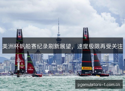 美洲杯帆船赛纪录刷新展望，速度极限再受关注